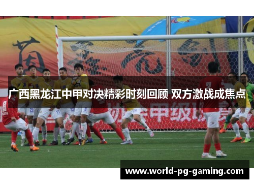 广西黑龙江中甲对决精彩时刻回顾 双方激战成焦点