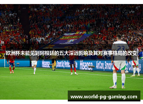欧洲杯未能见到阿根廷的五大深远影响及其对赛事格局的改变