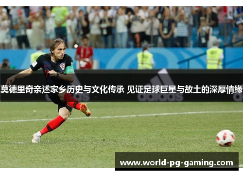莫德里奇亲述家乡历史与文化传承 见证足球巨星与故土的深厚情缘