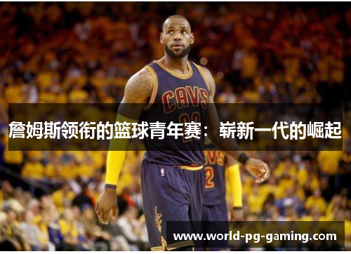 詹姆斯领衔的篮球青年赛:崭新一代的崛起 詹姆斯领衔的篮球青年赛:崭新一代的崛起