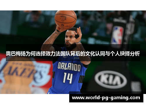 奥巴梅扬为何选择效力法国队背后的文化认同与个人抉择分析 奥巴梅扬为何选择效力法国队背后的文化认同与个人抉择分析