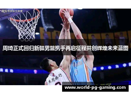 周琦正式回归新疆男篮携手再启征程共创辉煌未来蓝图 周琦正式回归新疆男篮携手再启征程共创辉煌未来蓝图