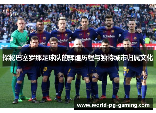探秘巴塞罗那足球队的辉煌历程与独特城市归属文化 探秘巴塞罗那足球队的辉煌历程与独特城市归属文化