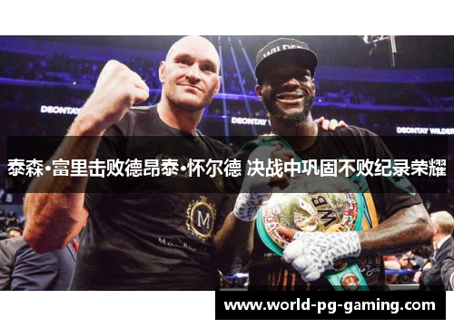 泰森·富里击败德昂泰·怀尔德 决战中巩固不败纪录荣耀 泰森·富里击败德昂泰·怀尔德 决战中巩固不败纪录荣耀