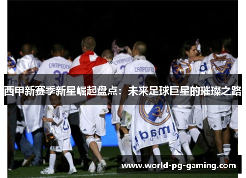 西甲新赛季新星崛起盘点:未来足球巨星的璀璨之路 西甲新赛季新星崛起盘点:未来足球巨星的璀璨之路