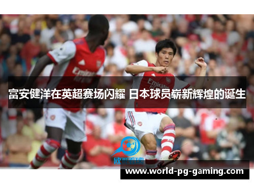 富安健洋在英超赛场闪耀 日本球员崭新辉煌的诞生