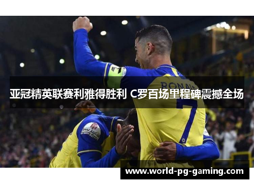 亚冠精英联赛利雅得胜利 C罗百场里程碑震撼全场