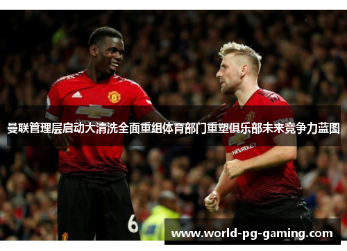曼联管理层启动大清洗全面重组体育部门重塑俱乐部未来竞争力蓝图 曼联管理层启动大清洗全面重组体育部门重塑俱乐部未来竞争力蓝图