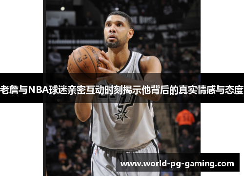 老詹与NBA球迷亲密互动时刻揭示他背后的真实情感与态度