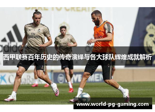 西甲联赛百年历史的传奇演绎与各大球队辉煌成就解析