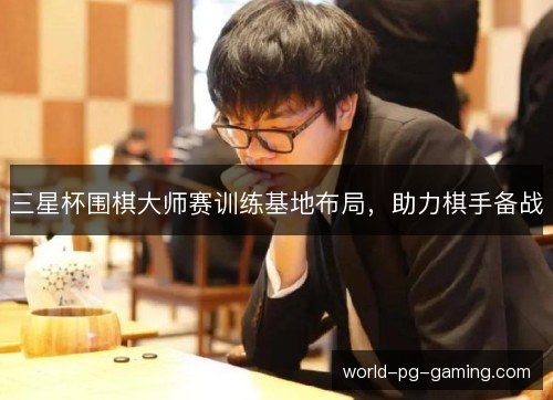 三星杯围棋大师赛训练基地布局,助力棋手备战 三星杯围棋大师赛训练基地布局,助力棋手备战